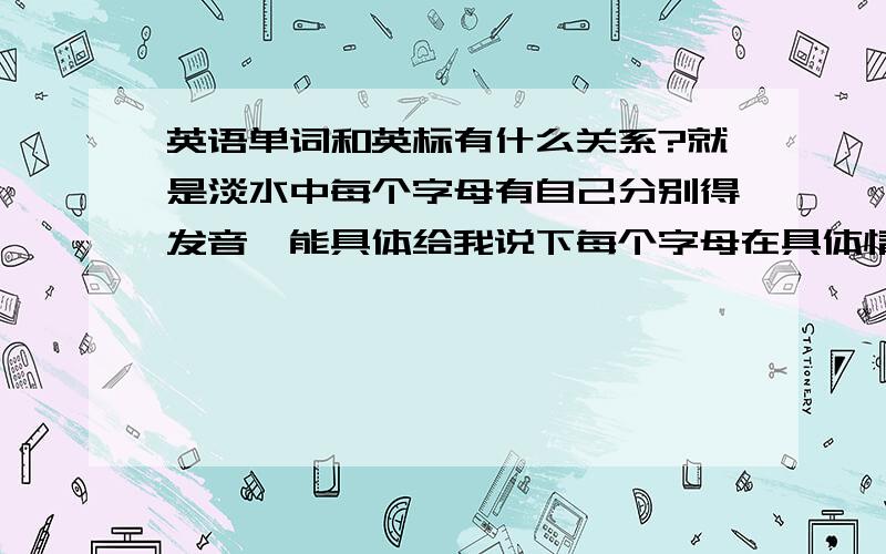 英语单词和英标有什么关系?就是淡水中每个字母有自己分别得发音,能具体给我说下每个字母在具体情况下发什么音这样记忆单词可能会快点!