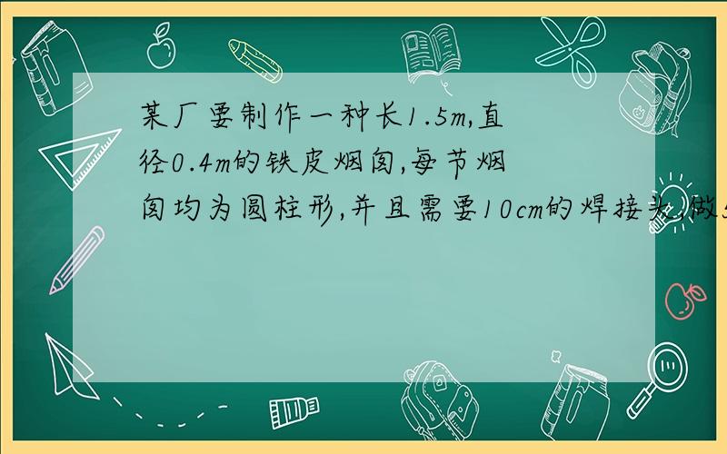 某厂要制作一种长1.5m,直径0.4m的铁皮烟囱,每节烟囱均为圆柱形,并且需要10cm的焊接头,做5节这样的烟囱至少需要多少平方米的铁皮?（得数保留整数）注意单位！还有一点，0.4m是直径，不是半