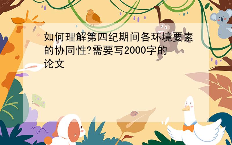 如何理解第四纪期间各环境要素的协同性?需要写2000字的论文