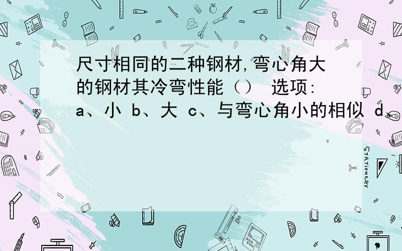 尺寸相同的二种钢材,弯心角大的钢材其冷弯性能（） 选项:a、小 b、大 c、与弯心角小的相似 d、与弯心角