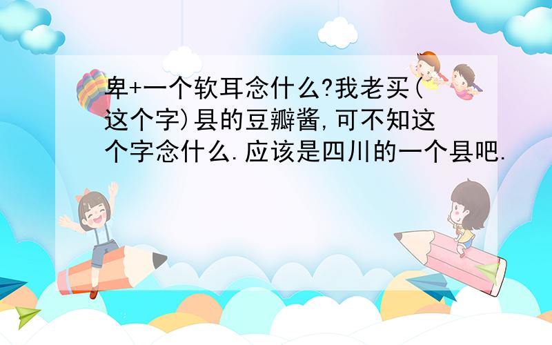 卑+一个软耳念什么?我老买(这个字)县的豆瓣酱,可不知这个字念什么.应该是四川的一个县吧.