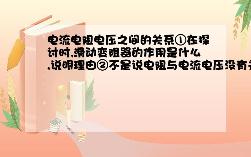 电流电阻电压之间的关系①在探讨时,滑动变阻器的作用是什么,说明理由②不是说电阻与电流电压没有关系吗,怎么能探讨出电阻与电流成反比呢,滑动变阻器在探讨时各自的作用