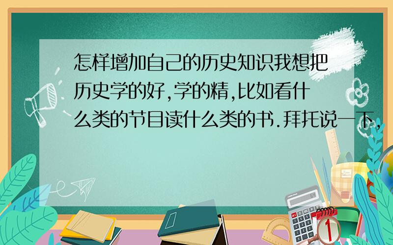 怎样增加自己的历史知识我想把历史学的好,学的精,比如看什么类的节目读什么类的书.拜托说一下,