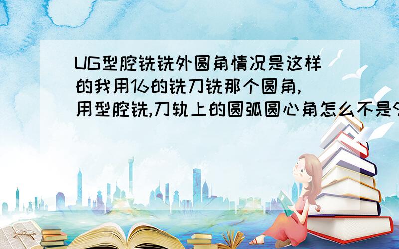 UG型腔铣铣外圆角情况是这样的我用16的铣刀铣那个圆角,用型腔铣,刀轨上的圆弧圆心角怎么不是90度啊?后处理出来的程序加工直接就过切而且形状误差,更本就不是圆弧,用平面铣就可以做出