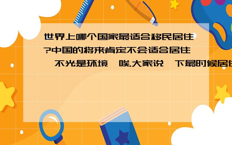 世界上哪个国家最适合移民居住?中国的将来肯定不会适合居住,不光是环境,唉.大家说一下最时候居住的国家,和城市!