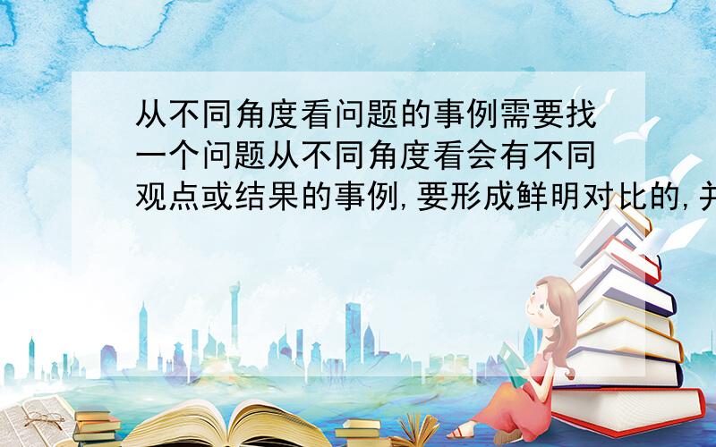 从不同角度看问题的事例需要找一个问题从不同角度看会有不同观点或结果的事例,要形成鲜明对比的,并且要新,就是别人很难想到的那种,并且最好有一定的意义