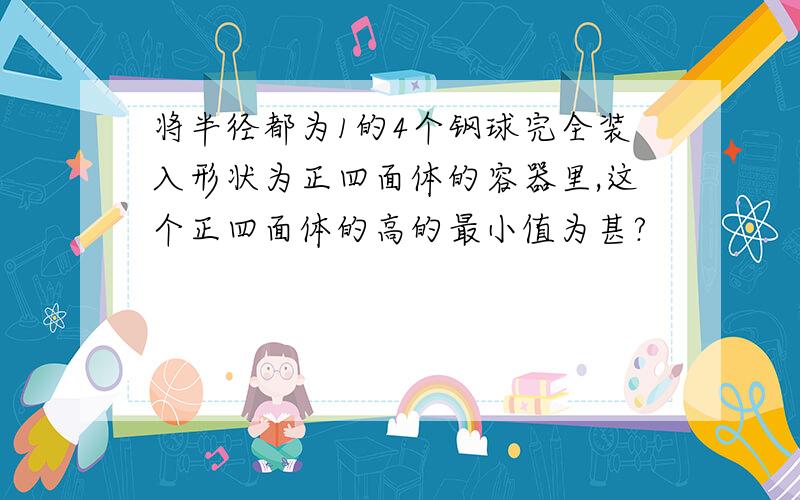 将半径都为1的4个钢球完全装入形状为正四面体的容器里,这个正四面体的高的最小值为甚?