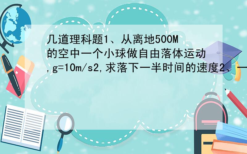 几道理科题1、从离地500M的空中一个小球做自由落体运动,g=10m/s2,求落下一半时间的速度2、一个小球从塔顶做自由裸体运动,最后一秒内落下的距离是塔高的16/25,求塔高g=10m/s23、一个物体从H高