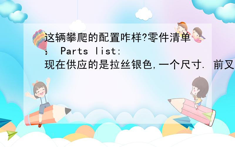 这辆攀爬的配置咋样?零件清单： Parts list: 现在供应的是拉丝银色,一个尺寸. 前叉：ECHO SL20英寸碟刹前叉. 前叉碗：ECHO TR 轴承式前叉碗. .  立管：ECHO TR 165毫米25度角.  把手：ECHO TR 高角度燕