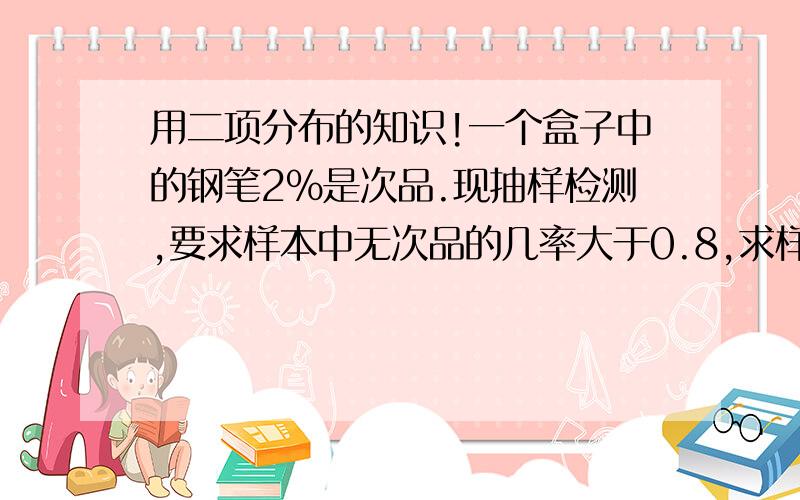 用二项分布的知识!一个盒子中的钢笔2%是次品.现抽样检测,要求样本中无次品的几率大于0.8,求样本的最大取值数.