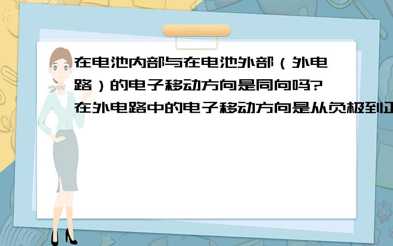 在电池内部与在电池外部（外电路）的电子移动方向是同向吗?在外电路中的电子移动方向是从负极到正极.在电池内部也是从负极流向正极,因为在原电池中,负极失电子,正极得电子,故电子是