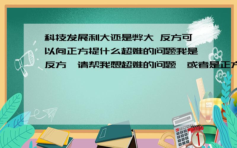 科技发展利大还是弊大 反方可以向正方提什么超难的问题我是反方,请帮我想超难的问题,或者是正方向我们提的问题,我们该怎样巧妙的回答呢?如,正方提的问：问题1：请问反方,若不是科技