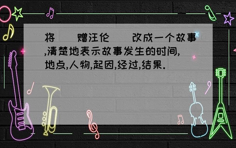 将（（赠汪伦））改成一个故事,清楚地表示故事发生的时间,地点,人物,起因,经过,结果.