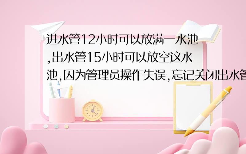 进水管12小时可以放满一水池,出水管15小时可以放空这水池,因为管理员操作失误,忘记关闭出水管,那么打开进水管后（水池原本没水）,多少小时可以放满一池水?