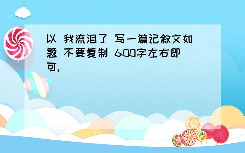 以 我流泪了 写一篇记叙文如题 不要复制 600字左右即可,