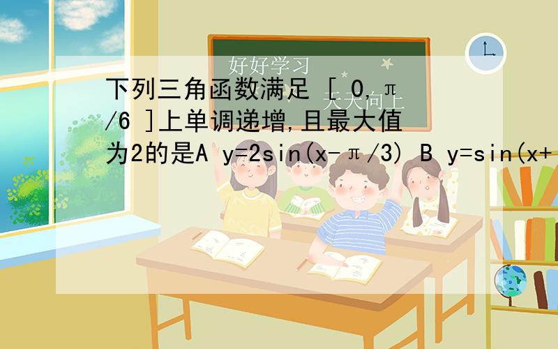 下列三角函数满足 [ 0,π/6 ]上单调递增,且最大值为2的是A y=2sin(x-π/3) B y=sin(x+π/3)+1 C y=cos(x+π/3)+1 Dy=2cos(x-π/3)