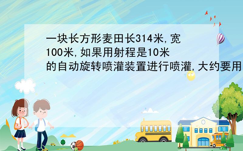 一块长方形麦田长314米,宽100米,如果用射程是10米的自动旋转喷灌装置进行喷灌,大约要用多少个这样的装置