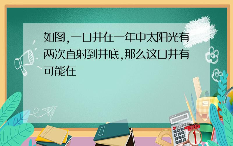 如图,一口井在一年中太阳光有两次直射到井底,那么这口井有可能在