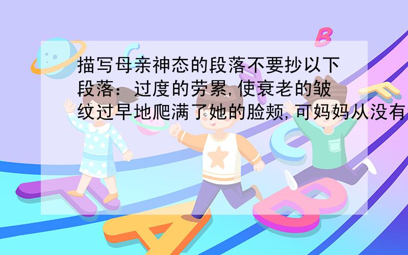 描写母亲神态的段落不要抄以下段落：过度的劳累,使衰老的皱纹过早地爬满了她的脸颊,可妈妈从没有埋怨过一声. 妈妈不会打扮,不会跳舞,可她有一双巧手.妈妈的手纤巧、灵活,那白净、细