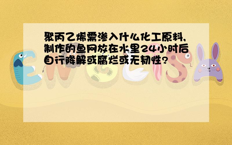 聚丙乙烯需渗入什么化工原料,制作的鱼网放在水里24小时后自行降解或腐烂或无韧性?