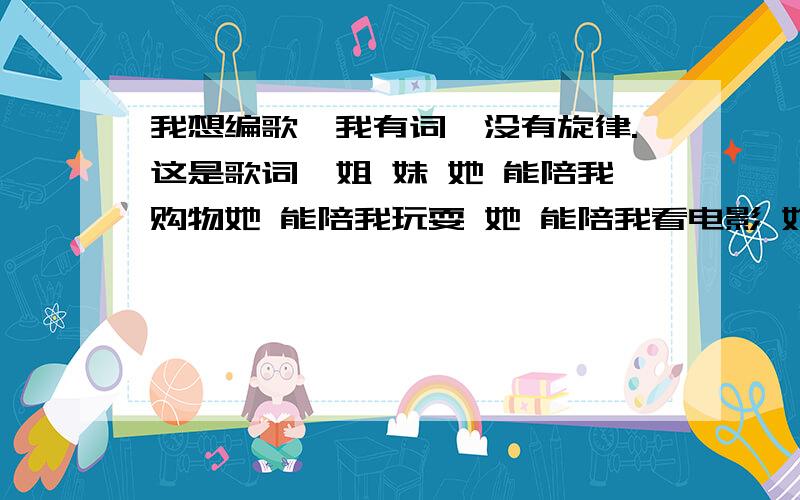 我想编歌,我有词,没有旋律.这是歌词,姐 妹 她 能陪我购物她 能陪我玩耍 她 能陪我看电影 她 能陪我一起笑,一起哭 一起扛下天大的事情我们彼此承诺时光不老,我们不散 我们彼此承诺不能哄