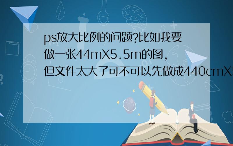 ps放大比例的问题?比如我要做一张44mX5.5m的图,但文件太大了可不可以先做成440cmX55cm的呢?然后拿去喷绘的时候再放大比例或做好了再放大.我想问下这样会不会对文件有什么影响,分辨率或变形