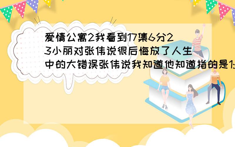 爱情公寓2我看到17集6分23小丽对张伟说很后悔放了人生中的大错误张伟说我知道他知道指的是1:小丽不应该和他在一起2:小丽不应该和第3者私奔