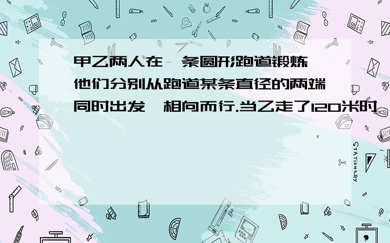 甲乙两人在一条圆形跑道锻炼,他们分别从跑道某条直径的两端同时出发,相向而行.当乙走了120米时,他们第一次相遇.相遇后两人继续前进,在甲走完一周前80米处第二次相遇.则这条圆形跑道的