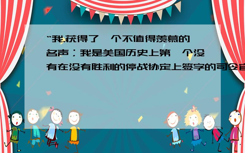 “我.获得了一个不值得羡慕的名声；我是美国历史上第一个没有在没有胜利的停战协定上签字的司令官.” ——克拉克《从多瑙河到鸭绿江》 ⑴这场美国没有取得胜利的战争是什么战争?⑵