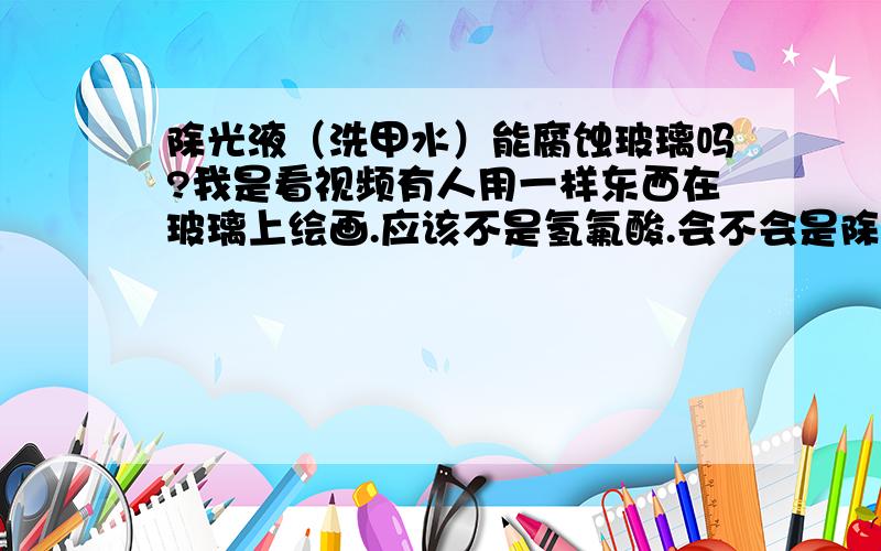 除光液（洗甲水）能腐蚀玻璃吗?我是看视频有人用一样东西在玻璃上绘画.应该不是氢氟酸.会不会是除光液（洗甲水）?