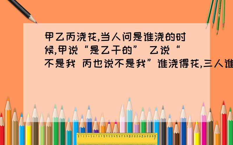 甲乙丙浇花,当人问是谁浇的时候,甲说“是乙干的” 乙说“不是我 丙也说不是我”谁浇得花,三人谁说的是需要详细的推理 逻辑推理怎么老是想不通啊 有什么好的办法 三人谁说的是真的