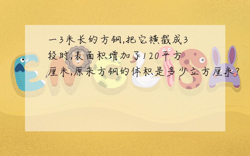 一3米长的方钢,把它横截成3段时,表面积增加了120平方厘米,原来方钢的体积是多少立方厘米?