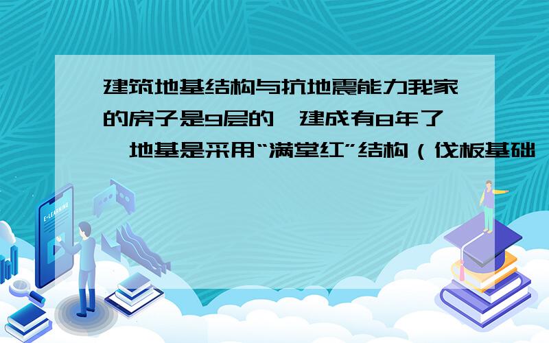 建筑地基结构与抗地震能力我家的房子是9层的,建成有8年了,地基是采用“满堂红”结构（伐板基础,挖深为2m）,没有打桩,没有剪力墙,有框架结构.土地有一层较厚的粘土层,深入至少十米以上