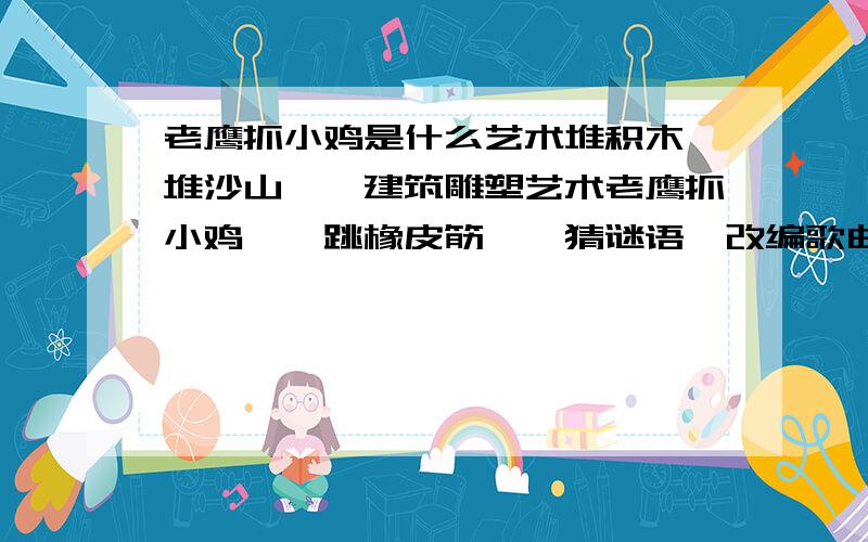 老鹰抓小鸡是什么艺术堆积木、堆沙山——建筑雕塑艺术老鹰抓小鸡——跳橡皮筋——猜谜语、改编歌曲歌词——后头三个对的都是什么艺术啊?