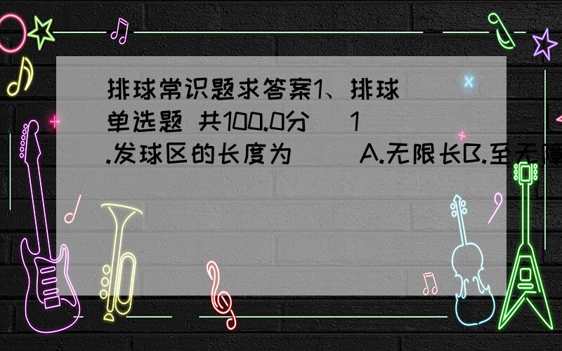 排球常识题求答案1、排球( 单选题 共100.0分) 1.发球区的长度为（ ）A.无限长B.至无障碍区的终端C.8米D.2.某队请求暂停与换人时,应向哪个裁判员提出?_________A.第一裁判B.第二裁判C.记录员D.3.下