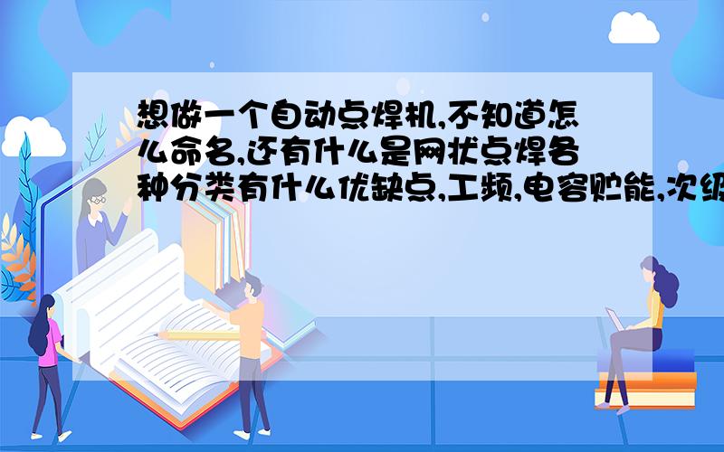 想做一个自动点焊机,不知道怎么命名,还有什么是网状点焊各种分类有什么优缺点,工频,电容贮能,次级整流,直流冲击波,低频,变频之类有什么区别