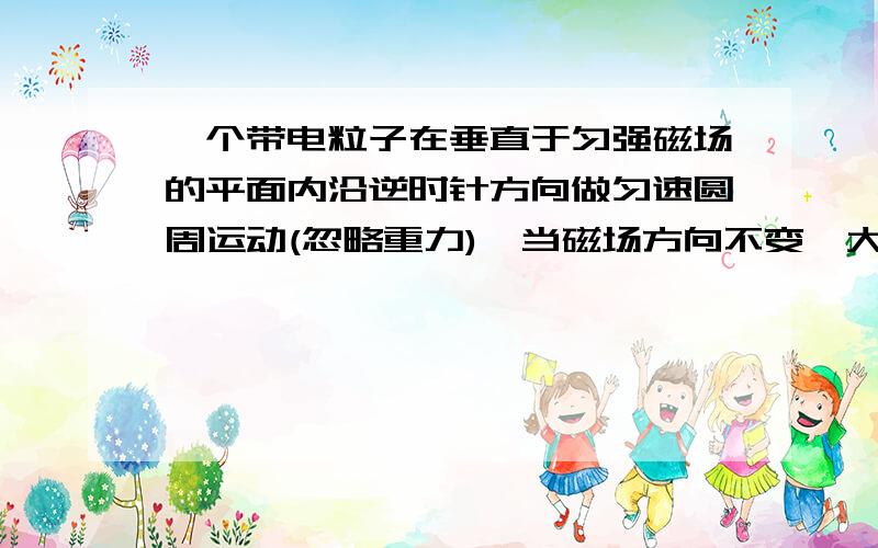 一个带电粒子在垂直于匀强磁场的平面内沿逆时针方向做匀速圆周运动(忽略重力),当磁场方向不变、大小突...一个带电粒子在垂直于匀强磁场的平面内沿逆时针方向做匀速圆周运动(忽略重力