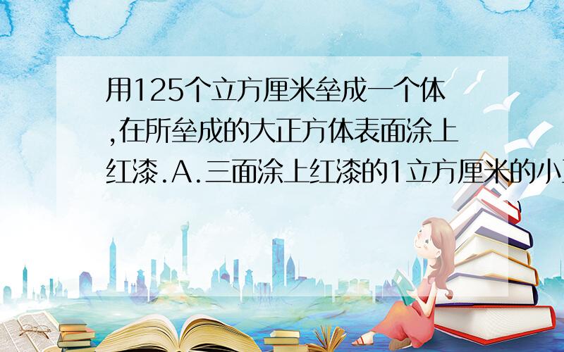 用125个立方厘米垒成一个体,在所垒成的大正方体表面涂上红漆.A.三面涂上红漆的1立方厘米的小正方体有（）个B.二面涂上红漆的1立方厘米的小正方体有（）个C.一面涂上红漆的1立方厘米的