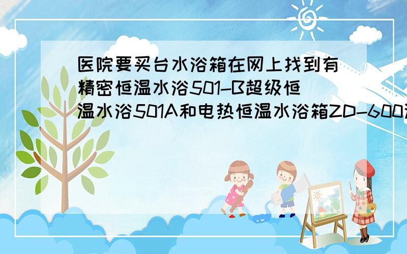 医院要买台水浴箱在网上找到有精密恒温水浴501-B超级恒温水浴501A和电热恒温水浴箱ZD-600这三种有什么区别医院里用的该用精密恒温水浴501-B,超级恒温水浴501A,电热恒温水浴箱哪种更合适呢?