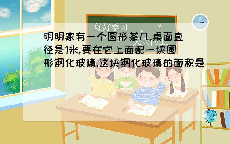 明明家有一个圆形茶几,桌面直径是1米,要在它上面配一块圆形钢化玻璃,这块钢化玻璃的面积是（             ）平方米.