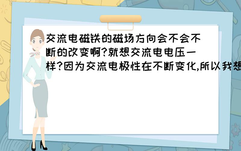 交流电磁铁的磁场方向会不会不断的改变啊?就想交流电电压一样?因为交流电极性在不断变化,所以我想知道交流点磁铁的方向是不是也在不断变化呢?