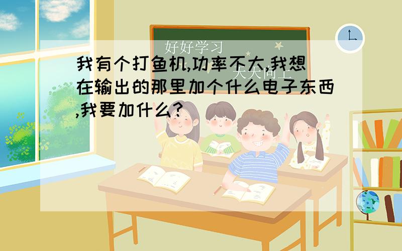 我有个打鱼机,功率不大,我想在输出的那里加个什么电子东西,我要加什么?