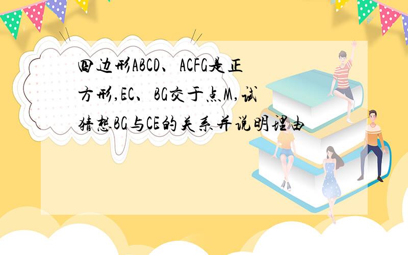 四边形ABCD、ACFG是正方形,EC、BG交于点M,试猜想BG与CE的关系并说明理由