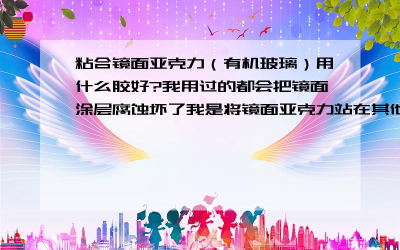 粘合镜面亚克力（有机玻璃）用什么胶好?我用过的都会把镜面涂层腐蚀坏了我是将镜面亚克力站在其他颜色的亚克力上面用的,我用过的都会把镜面涂层腐蚀坏了双面胶试过了,是唯一不腐蚀