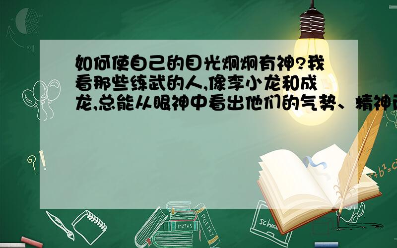 如何使自己的目光炯炯有神?我看那些练武的人,像李小龙和成龙,总能从眼神中看出他们的气势、精神而我现在的眼神总是特别猥琐,可能跟我有点近视有关,总是眯着眼睛.请问如何能使自己的