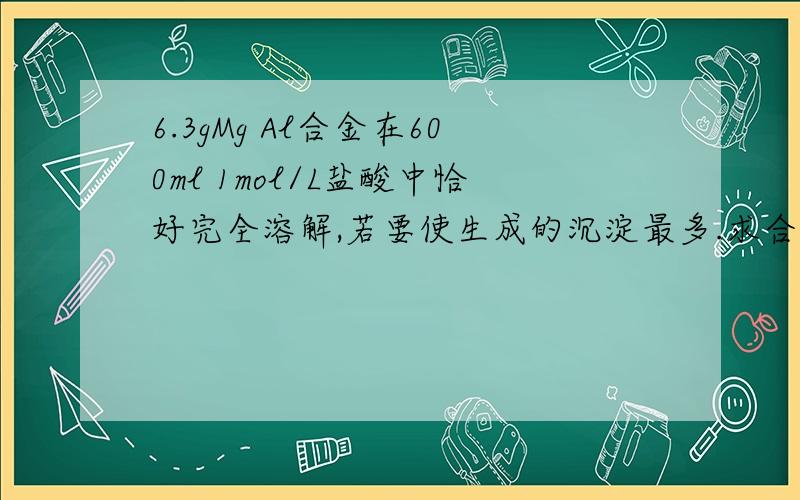 6.3gMg Al合金在600ml 1mol/L盐酸中恰好完全溶解,若要使生成的沉淀最多.求合金中Mg Al的质量各位多少克