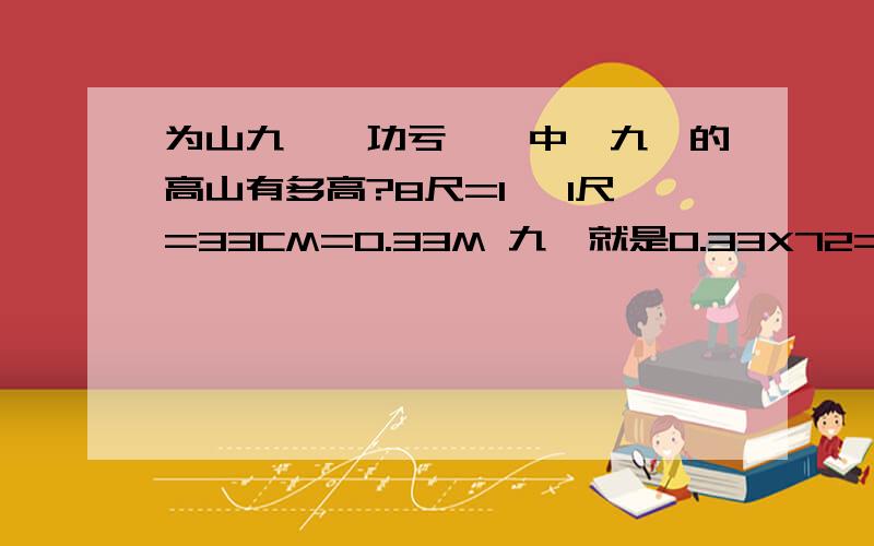 为山九仞,功亏一篑中,九仞的高山有多高?8尺=1仞 1尺=33CM=0.33M 九仞就是0.33X72=23.76M