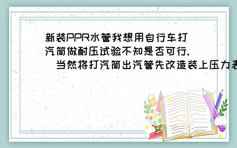 新装PPR水管我想用自行车打汽筒做耐压试验不知是否可行.(当然将打汽筒出汽管先改造装上压力表)谢谢