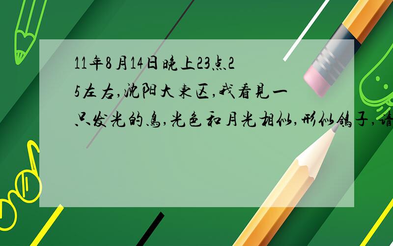 11年8月14日晚上23点25左右,沈阳大东区,我看见一只发光的鸟,光色和月光相似,形似鸽子,请问是什么?能很清楚看见翅膀闪动,甚至身上羽毛的纹理,绝对不是飞机,大概持续了1秒钟,飞入云层不见