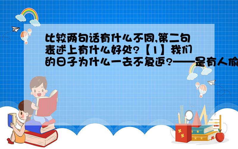 比较两句话有什么不同,第二句表述上有什么好处?【1】我们的日子为什么一去不复返?——是有人偷了他们：那是谁?又藏在何处?是他们自己逃走了?现在又到了哪里?【2】我们的日子为什么一